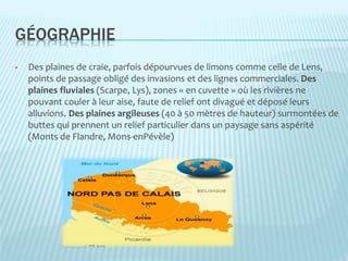 GÉOGRAPHIE
• Des plaines de craie, parfois dépourvues de limons comme celle de Lens,
points de passage obligé des invasions et des lignes commerciales. Des
plaines fluviales (Scarpe, Lys), zones « en cuvette » où les rivières ne
pouvant couler à leur aise, faute de relief ont divagué et déposé leurs
alluvions. Des plaines argileuses (40 à 50 mètres de hauteur) surmontées de
buttes qui prennent un relief particulier dans un paysage sans aspérité
(Monts de Flandre, Mons-enPévèle)
 
