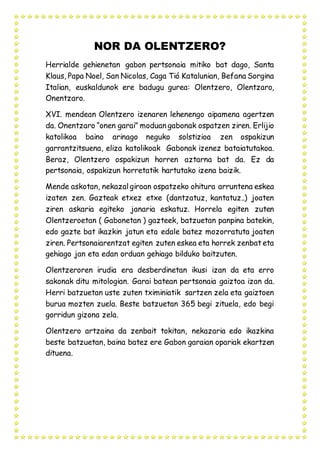 NOR DA OLENTZERO?
Herrialde gehienetan gabon pertsonaia mitiko bat dago, Santa
Klaus, Papa Noel, San Nicolas, Caga Tió Katalunian, Befana Sorgina
Italian, euskaldunok ere badugu gurea: Olentzero, Olentzaro,
Onentzaro.
XVI. mendean Olentzero izenaren lehenengo aipamena agertzen
da. Onentzaro “onen garai” moduan gabonak ospatzen ziren. Erlijio
katolikoa baino arinago neguko solstizioa zen ospakizun
garrantzitsuena, eliza katolikoak Gabonak izenez bataiatutakoa.
Beraz, Olentzero ospakizun horren aztarna bat da. Ez da
pertsonaia, ospakizun horretatik hartutako izena baizik.
Mende askotan, nekazalgiroan ospatzeko ohitura arruntena eskea
izaten zen. Gazteak etxez etxe (dantzatuz, kantatuz..) joaten
ziren askaria egiteko janaria eskatuz. Horrela egiten zuten
Olentzeroetan ( Gabonetan ) gazteek, batzuetan panpina batekin,
edo gazte bat ikazkin jatun eta edale batez mozorratuta joaten
ziren. Pertsonaiarentzat egiten zuten eskea eta horrek zenbat eta
gehiago jan eta edan orduan gehiago bilduko baitzuten.
Olentzeroren irudia era desberdinetan ikusi izan da eta erro
sakonak ditu mitologian. Garai batean pertsonaia gaiztoa izan da.
Herri batzuetan uste zuten tximiniatik sartzen zela eta gaiztoen
burua mozten zuela. Beste batzuetan 365 begi zituela, edo begi
gorridun gizona zela.
Olentzero artzaina da zenbait tokitan, nekazaria edo ikazkina
beste batzuetan, baina batez ere Gabon garaian opariak ekartzen
dituena.
 