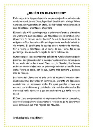 ¿QUIÉN ES OLENTZERO?
En la mayoría de los pueblos existe un personajemítico relacionado
con la Navidad, Santa Klaus, Papa Noel, San Nicolás, el Caga Tió en
Cataluña, la bruja Befana en Italia, los los vascos también tenemos
uno: Olentzero, Onentzaro, Olentzaro
Es en el siglo XVI cuando aparece la primera referencia al nombre
de Olentzero. Las navidades. Las Navidades se celebraban como
Onentzaro “el tiempo de los buenos” Antes de la aparición de la
religión católica la celebración más importante era la del solsticio
de invierno. El catolicismo la bautizo con el nombre de Navidad.
Por lo tanto, el Olentzero es un resto de esa fiesta. No es un
personaje, sino un nombre cogido de dicha celebración.
Durante siglos, las celebraciones del ámbito rural se han realizado
pidiendo. Los jóvenes solían ir casa por casa pidiendo comida para
la merienda. Así se hacía en el Olentzero, la Navidad, llevaban un
muñeco o uno se disfrazaba de personaje bebedor y comilón. Para
dicha figura se pedía, por lo que, cuanto más comiera y bebiera
más se recogía.
La figura del Olentzero ha sido vista de muchas formas y tiene
unas raíces muy profundas en la mitología. Durante una época era
considerado un personaje malo- En unos pueblos creían que
entraba por la chimenea y cortaba la cabeza de los niños malos. En
otros que tenía 365 ojos, o que era un hombre que tenía los ojos
rojos.
El Olentzero en algunossitios es representado como un campesino,
en otros es un pastor o un carbonero. Ho yen día se ha convertido
en el personaje que trae regalos por Navidad.
Irakaslegoak opa dizue :
 