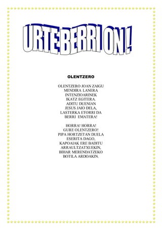 OLENTZERO
OLENTZERO JOAN ZAIGU
MENDIRA LANERA
INTENZIOARINEK
IKATZ EGITERA.
ADITU DUENIAN
JESUS JAIO DELA,
LASTERKA ETORRI DA
BERRI EMATERA!
HORRA! HORRA!
GURE OLENTZERO!
PIPA HORTZETAN DUELA
ESERITA DAGO,
KAPOAIAK ERE BADITU
ARRAULTZATXUEKIN,
BIHAR MERENDATZEKO
BOTILA ARDOAKIN.
 