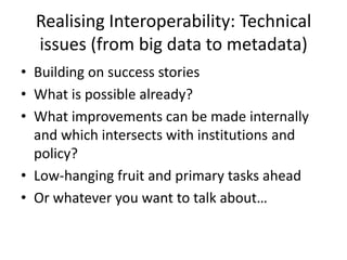 Realising Interoperability: Technical
  issues (from big data to metadata)
• Building on success stories
• What is possible already?
• What improvements can be made internally
  and which intersects with institutions and
  policy?
• Low-hanging fruit and primary tasks ahead
• Or whatever you want to talk about…
 