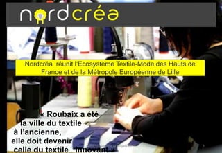 Nordcréa réunit l‘Ecosystème Textile-Mode des Hauts de
France et de la Métropole Européenne de Lille
« Roubaix a été
la ville du textile
à l’ancienne,
elle doit devenir
celle du textile innovant »
Nordcrea-identite et projets 2017 1
 