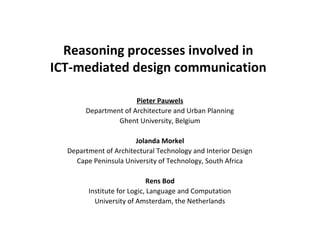 Reasoning processes involved in
ICT-mediated design communication
Pieter Pauwels
Department of Architecture and Urban Planning
Ghent University, Belgium
Jolanda Morkel
Department of Architectural Technology and Interior Design
Cape Peninsula University of Technology, South Africa
Rens Bod
Institute for Logic, Language and Computation
University of Amsterdam, the Netherlands
 
