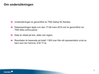 15
Undersökningen är genomförd av TNS Gallup för Nordea.
Datainsamlingen ägde rum den 17-26 mars 2015 och är genomförd via
TNS Sifos online-panel.
Data är viktad på kön, ålder och region.
Resultaten är baserade på totalt 1 000 svar från ett representativt urval av
barn som bor hemma, 6 till 17 år.
Om undersökningen
x
 