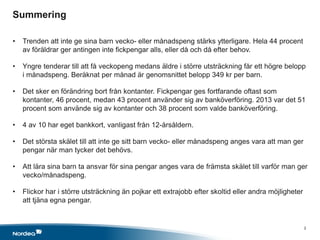 Summering
x
• Trenden att inte ge sina barn vecko- eller månadspeng stärks ytterligare. Hela 44 procent
av föräldrar ger antingen inte fickpengar alls, eller då och då efter behov.
• Yngre tenderar till att få veckopeng medans äldre i större utsträckning får ett högre belopp
i månadspeng. Beräknat per månad är genomsnittet belopp 349 kr per barn.
• Det sker en förändring bort från kontanter. Fickpengar ges fortfarande oftast som
kontanter, 46 procent, medan 43 procent använder sig av banköverföring. 2013 var det 51
procent som använde sig av kontanter och 38 procent som valde banköverföring.
• 4 av 10 har eget bankkort, vanligast från 12-årsåldern.
• Det största skälet till att inte ge sitt barn vecko- eller månadspeng anges vara att man ger
pengar när man tycker det behövs.
• Att lära sina barn ta ansvar för sina pengar anges vara de främsta skälet till varför man ger
vecko/månadspeng.
• Flickor har i större utsträckning än pojkar ett extrajobb efter skoltid eller andra möjligheter
att tjäna egna pengar.
2
 