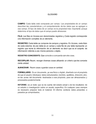 11
GLOSARIO
CAMPO: Cada tabla está compuesta por campo. Las propiedades de un campo
describen las características y el comportamiento de los datos que se agregan a
ese campo. El tipo de datos de un campo es la propiedad más importante porque
determina el tipo de datos que el campo puede almacenar.
FILA: Las filas en Access son denominadas registros y Cada registro corresponde
a la información completa de un elemento.
REGISTRO: Cada tabla se compone de campos y registros. En Access, cada título
de cada columna de una tabla es un campo y cada fila de una tabla representa un
registro que reúne la información de un elemento es decir que es el conjunto de
información referida a una misma persona u objeto.
REGISTRO COINCIDENTE: Que coincide o concuerda con otra cosa.
RECOPILAR: Reunir, recoger diversas cosas utilizando un criterio que les conceda
cierta unidad.
ALMACENAR: Reunir cosas o guardar cosas en cantidad.
FORMULARIO: Es un documento, ya sea físico o digital , diseñado con el propósito
de que el usuario introduzca datos estructurados (nombre, apellidos, dirección, etc),
en las zonas del documento destinadas a ese propósito, para ser almacenados y
procesados posteriormente
INFORME: es un texto que se da cuenta del estado actual o de los resultados de
un estudio o investigación sobre un asunto específico. En cualquier caso siempre
es necesario preparar todo el material. El informe contiene datos presentes o
pasados ya comprobados.
 