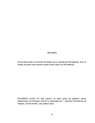 12
RESUMEN
Acá se debe poner un resumen de trabajo que no exceda las 250 palabras. Si es un
trabajo de grado este resumen puede contar hasta con 500 palabras.
PALABRAS CLAVE: En este espacio se debe poner las palabras claves
relacionadas con el trabajo, mínimo 3 y separadas por “,”. Ejemplo: Presentación de
trabajos, normas Icontec, otra palabra clave.
 