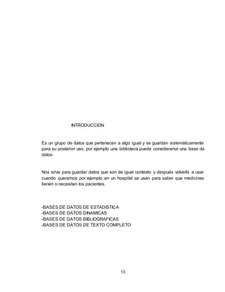 13
INTRODUCCION
Es un grupo de datos que pertenecen a algo igual y se guardan sistemáticamente
para su posterior uso, por ejemplo una biblioteca puede considerarse una base de
datos
Nos sirve para guardar datos que son de igual contexto y después volverlo a usar
cuando queramos por ejemplo en un hospital se usan para saber que medicinas
tienen o necesitan los pacientes.
-BASES DE DATOS DE ESTADISTICA
-BASES DE DATOS DINAMICAS
-BASES DE DATOS BIBLIOGRAFICAS
-BASES DE DATOS DE TEXTO COMPLETO
 