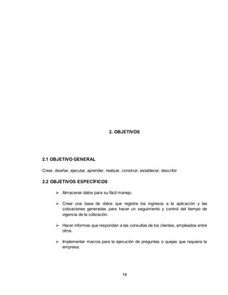 14
2. OBJETIVOS
2.1 OBJETIVO GENERAL
Crear, diseñar, ejecutar, aprender, realizar, construir, establecer, describir
2.2 OBJETIVOS ESPECÍFICOS
 Almacenar datos para su fácil manejo.
 Crear una base de datos que registre los ingresos a la aplicación y las
cotizaciones generadas para hacer un seguimiento y control del tiempo de
vigencia de la cotización.
 Hacer informes que respondan a las consultas de los clientes, empleados entre
otros.
 Implementar macros para la ejecución de preguntas o quejas que requiera la
empresa.
 