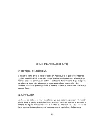 15
3 COMO CREAR MI BASE DE DATOS
3.1 DEFINICIÓN DEL PROBLEMA
Si no sabes cómo crear tu base de datos en Access 2010 lo que debes hacer es
ingresar a Access 2010 presionar nuevo desde la pestaña archivo se mostraran
distintas opciones para nuevos archivos en la zona de la derecha. Elijas la opción
que elijas, un poco más a la derecha veras un panel con vista previa y las
opciones necesarias para especificar el nombre de archivo y ubicación de la nueva
base de datos.
3.2 JUSTIFICACIÓN
Las bases de datos son muy importantes ya que podemos guardar información
valiosa y que la vamos a necesitar en un momento dado por ejemplo al necesitar el
teléfono de alguno de tus empleados o clientes, su dirección etc., Estas bases de
datos son muy importantes en una empresa para el crecimiento de la misma.
 