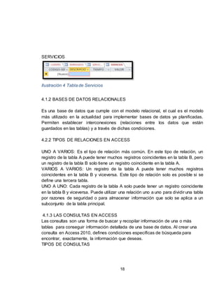 18
SERVICIOS
Ilustración 4 Tabla de Servicios
4.1.2 BASES DE DATOS RELACIONALES
Es una base de datos que cumple con el modelo relacional, el cual es el modelo
más utilizado en la actualidad para implementar bases de datos ya planificadas.
Permiten establecer interconexiones (relaciones entre los datos que están
guardados en las tablas) y a través de dichas condiciones.
4.2.2 TIPOS DE RELACIONES EN ACCESS
UNO A VARIOS: Es el tipo de relación más común. En este tipo de relación, un
registro de la tabla A puede tener muchos registros coincidentes en la tabla B, pero
un registro de la tabla B solo tiene un registro coincidente en la tabla A.
VARIOS A VARIOS: Un registro de la tabla A puede tener muchos registros
coincidentes en la tabla B y viceversa. Este tipo de relación solo es posible si se
define una tercera tabla.
UNO A UNO: Cada registro de la tabla A solo puede tener un registro coincidente
en la tabla B y viceversa. Puede utilizar una relación uno a uno para dividir una tabla
por razones de seguridad o para almacenar información que solo se aplica a un
subconjunto de la tabla principal.
4.1.3 LAS CONSULTAS EN ACCESS
Las consultas son una forma de buscar y recopilar información de una o más
tablas para conseguir información detallada de una base de datos. Al crear una
consulta en Access 2010, defines condiciones específicas de búsqueda para
encontrar, exactamente, la información que deseas.
TIPOS DE CONSULTAS
 