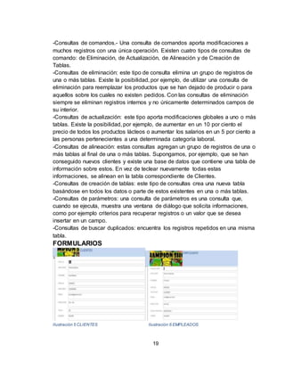 19
-Consultas de comandos.- Una consulta de comandos aporta modificaciones a
muchos registros con una única operación. Existen cuatro tipos de consultas de
comando: de Eliminación, de Actualización, de Alineación y de Creación de
Tablas.
-Consultas de eliminación: este tipo de consulta elimina un grupo de registros de
una o más tablas. Existe la posibilidad, por ejemplo, de utilizar una consulta de
eliminación para reemplazar los productos que se han dejado de producir o para
aquellos sobre los cuales no existen pedidos. Con las consultas de eliminación
siempre se eliminan registros internos y no únicamente determinados campos de
su interior.
-Consultas de actualización: este tipo aporta modificaciones globales a uno o más
tablas. Existe la posibilidad, por ejemplo, de aumentar en un 10 por ciento el
precio de todos los productos lácteos o aumentar los salarios en un 5 por ciento a
las personas pertenecientes a una determinada categoría laboral.
-Consultas de alineación: estas consultas agregan un grupo de registros de una o
más tablas al final de una o más tablas. Supongamos, por ejemplo, que se han
conseguido nuevos clientes y existe una base de datos que contiene una tabla de
información sobre estos. En vez de teclear nuevamente todas estas
informaciones, se alinean en la tabla correspondiente de Clientes.
-Consultas de creación de tablas: este tipo de consultas crea una nueva tabla
basándose en todos los datos o parte de estos existentes en una o más tablas.
-Consultas de parámetros: una consulta de parámetros es una consulta que,
cuando se ejecuta, muestra una ventana de diálogo que solicita informaciones,
como por ejemplo criterios para recuperar registros o un valor que se desea
insertar en un campo.
-Consultas de buscar duplicados: encuentra los registros repetidos en una misma
tabla.
FORMULARIOS
Ilustración 5 CLIENTES Ilustración 6 EMPLEADOS
 