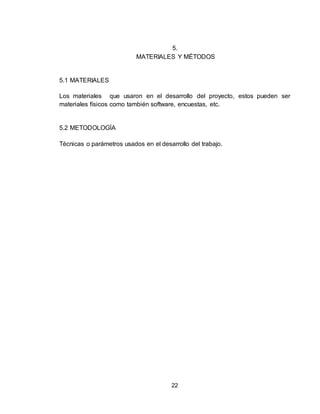 22
5.
MATERIALES Y MÉTODOS
5.1 MATERIALES
Los materiales que usaron en el desarrollo del proyecto, estos pueden ser
materiales físicos como también software, encuestas, etc.
5.2 METODOLOGÍA
Técnicas o parámetros usados en el desarrollo del trabajo.
 