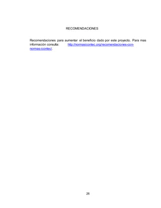 26
RECOMENDACIONES
Recomendaciones para aumentar el beneficio dado por este proyecto. Para mas
información consulta: http://normasicontec.org/recomendaciones-con-
normas-icontec/.
 