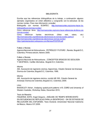 27
BIBLIOGRAFÍA
Escribe aquí las referencias bibliográficas de tu trabajo, a continuación algunos
ejemplos organizados en orden alfabético y congruente con la estructura de las
normas icontec. Para mas información consultar:
Bibliografia con normas ICONTEC: http://normasicontec.org/como-hacer-la-
bibliografia-en-normas-icontec/
Cómo referenciar libros: http://normasicontec.org/como-hacer-referencias-de-libros-con-
normas-icontec/
Cómo referenciar fuentes electrónicas (Sitios web, videos, etc):
http://normasicontec.org/referencias-electronicas-en-normas-icontec-parte-2/ y
http://normasicontec.org/referencias-electronicas-normas-icontec/
https://gabrielariasolano.wikispaces.com/file/view/POSTER.pdf
Folleto o Revista
Agencia Nacional de Hidrocarburos , PETRÓLEO Y FUTURO , Revista, Bogotá D.C,
Colombia, Primera edición, febrero 2009.
Folleto o Revista
Agencia Nacional de Hidrocarburos , CONCEPTOS BÁSICOS DE GEOLOGÍA
Y GEOFÍSICA, Cartilla informativa, Bogotá D.C, Colombia.
Informe
AIS, Asociación de ingeniería sísmica, Ingeominas, Estudio General de Amenaza
Sísmica de Colombia, Bogotá D.C, Colombia, 1996.
Informe
AIS, Asociación de ingeniera sísmica, comité AIS 300 , Estudio General de
Amenaza Sísmica de Colombia, Bogotá D.C, Colombia, 2009.
Libro
BADDELEY. Adrian , Analysing spatial point patterns in R, CSIRO and University of
Western Australia, Workshop Notes, December 2010.
Tesis de Maestría
FIGUEROA SOTO. Angel Gregorio , ANÁLISIS DE TIEMPO INTEREVENTO
EN SECUENCIAS DE RÉPLICAS PARA LA IDENTIFICACI ON DE ESTADOS DE
RELAJACIÓN DEL ESFUERZO, Tesis Doctoral, Universidad Nacional Autónoma
de Mexico, Mexico D.F,2009.
 