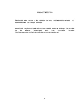5
AGRADECIMIENTOS
Dedicamos esta plantilla a los usuarios del sitio http://normasicontec.org por
recomendarnos con colegas y amigos.
Estas hojas (Portada, contraportada, agradecimientos, tablas de contenido ) hacen parte
de las páginas preliminares, para mas información consulta:
http://normasicontec.org/paginas-preliminares-con-normas-icontec/
 