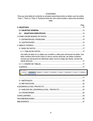 6
CONTENIDO
Para que esta tabla de contenido se actualice automáticamente se deben usar los estilos
Titulo 1, Titulo 2 y Titulo 3. Posteriormente haz click sobre la tabla y selecciona actualizar
tabla.
Pág.
2. OBJETIVOS......................................................................................................................14
2.1 OBJETIVO GENERAL................................................................................................14
2.2 OBJETIVOS ESPECÍFICOS .................................................................................14
3 COMO CREAR MI BASE DE DATOS...............................................................................15
3.1 DEFINICIÓN DEL PROBLEMA ..................................................................................15
3.2 JUSTIFICACIÓN .........................................................................................................15
4. MARCO TEÓRICO ...........................................................................................................17
4.1 BASE DE DATOS .......................................................................................................17
4.1.1 TABLAS DE DATOS.............................................................................................17
Una tabla de datos es un objeto que se define y utiliza para almacenar los datos. Una
tabla contiene información sobre un tema o asunto particular, las tablas contienen
campos que almacenan los diferentes datos como el código del cliente, nombre del
cliente dirección…..........................................................................................................17
4.1.1.1 DISEÑO DE TABLAS............................................................................................17
CLIENTES .........................................................................................................................17
...........................................................................................................................................17
5.1 MATERIALES..............................................................................................................22
5.2 METODOLOGÍA..........................................................................................................22
6 DESARROLLO DEL PROYECTO.....................................................................................23
6.1 ANÁLISIS DEL DESARROLLO DEL PROYECTO ...................................................23
6.2 CRONOGRAMA..........................................................................................................24
CONCLUSIONES..................................................................................................................25
RECOMENDACIONES .........................................................................................................26
BIBLIOGRAFÍA .....................................................................................................................27
 