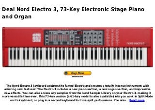 Deal Nord Electro 3, 73-Key Electronic Stage Piano
and Organ
The Nord Electro 3 keyboard updates the famed Electro and creates a totally intense instrument with
amazing new features! The Electro 3 includes a new piano section, a new organ section, and impressive
new effects. You can also access any samples from the Nord Sample Library on your Electro 3, making it
more versatile than ever. This 73-key version (a 61-key model is also available) lets you work in Split Mode
on its keyboard, or plug in a second keyboard for true split performance. You also... Read more
 