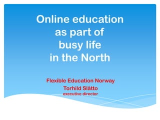 Online education
as part of
busy life
in the North
Flexible Education Norway
Torhild Slåtto
executive director
 