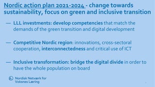 Nordic action plan 2021-2024 - change towards
sustainability, focus on green and inclusive transition
― LLL investments: develop competencies that match the
demands of the green transition and digital development
― Competitive Nordic region: innovations, cross-sectoral
cooperation, interconnectedness and critical use of ICT
― Inclusive transformation: bridge the digital divide in order to
have the whole population on board
2
3
-
1
1
-
1
 