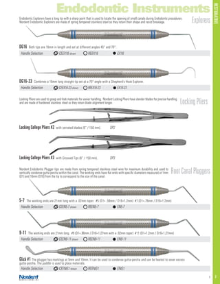 RESTORATIVE
3 F
Endodontic Instruments
Handle Selection	 CEEX16-23 shown	 REEX16-23	 EX16-23
Handle Selection	 CEEX16 shown	 REEX16	 EX16
ExplorersEndodontic Explorers have a long tip with a sharp point that is used to locate the opening of small canals during Endodontic procedures.
Nordent Endodontic Explorers are made of spring tempered stainless steel so they retain their shape and resist breakage.
Locking Pliers are used to grasp and lock materials for easier handling. Nordent Locking Pliers have slender blades for precise handling
and are made of hardened stainless steel so they retain blade alignment longer.
Handle Selection	 CEEN5-7 shown	 REEN5-7	 EN5-7
Handle Selection	 CEENG1 shown	 REENG1	 ENG1
Handle Selection	 CEEN9-11 shown	 REEN9-11	 EN9-11
LockingPliers
RootCanalPluggersNordent Endodontic Plugger tips are made from spring tempered stainless steel wire for maximum durability and used to
vertically condense gutta-percha within the canal. The working ends have flat ends with specific diameters measured at 1mm
(D1) and 16mm (D16) from the tip to correspond to the size of the canal.
Locking College Pliers #2 with serrated blades (6” / 150 mm).	 DP2
DG16 Both tips are 16mm in length and set at different angles 45° and 70°.
Locking College Pliers #3 with Grooved Tips (6” / 150 mm).	 DP3
5-7 The working ends are 21mm long with a .02mm taper. #5 (D1= .58mm / D16=1.2mm) #7 (D1=.76mm / D16=1.2mm)
Glick #1 The plugger has markings at 5mm and 10mm. It can be used to condense gutta-percha and can be heated to sever excess
gutta-percha. The paddle is used to place materials.
9-11 The working ends are 21mm long. #9 (D1=.96mm / D16=1.27mm with a .02mm taper) #11 (D1=1.2mm / D16=1.27mm)
DG16-23 Combines a 16mm long straight tip set at a 70° angle with a Shepherd’s Hook Explorer.
 