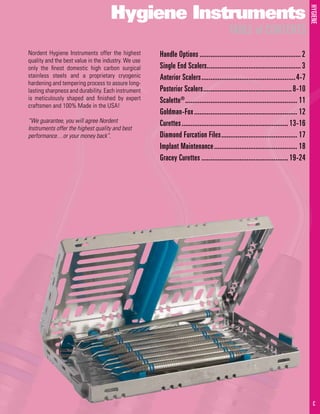 HYGIENE
1 C
Hygiene Instruments
TABLE of CONTENTS
	Handle Options......................................................... 2	
Single End Scalers..................................................... 3	
Anterior Scalers.....................................................4-7
	Posterior Scalers..................................................8-10
	Scalette®
............................................................... 11
Goldman-Fox.......................................................... 12
Curettes............................................................ 13-16
Diamond Furcation Files........................................... 17
Implant Maintenance............................................... 18
Gracey Curettes................................................. 19-24
Nordent Hygiene Instruments offer the highest
quality and the best value in the industry. We use
only the finest domestic high carbon surgical
stainless steels and a proprietary cryogenic
hardening and tempering process to assure long-
lasting sharpness and durability. Each instrument
is meticulously shaped and finished by expert
craftsmen and 100% Made in the USA!
“We guarantee, you will agree Nordent
Instruments offer the highest quality and best
performance…or your money back”.
 