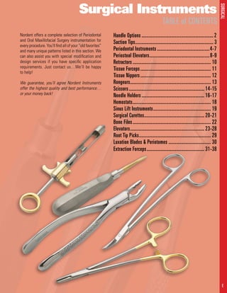 SURGICAL
1 E
Surgical Instruments
TABLE of CONTENTS
	Handle Options......................................................... 2	
Suction Tips.............................................................. 3
Periodontal Instruments..........................................4-7	
Periosteal Elevators................................................8-9
Retractors.............................................................. 10
Tissue Forceps........................................................ 11
Tissue Nippers........................................................ 12
Rongeurs................................................................ 13
Scissors............................................................ 14-15
Needle Holders.................................................. 16-17
Hemostats.............................................................. 18
Sinus Lift Instruments.............................................. 19
Surgical Curettes................................................ 20-21
Bone Files.............................................................. 22
Elevators........................................................... 23-28
Root Tip Picks......................................................... 29
Luxation Blades & Periotomes.................................. 30
Extraction Forceps.............................................. 31-38
Nordent offers a complete selection of Periodontal
and Oral Maxillofacial Surgery instrumentation for
every procedure. You’ll find all of your “old favorites”
and many unique patterns listed in this section. We
can also assist you with special modification and
design services if you have specific application
requirements. Just contact us…We’ll be happy
to help!
We guarantee, you’ll agree Nordent Instruments
offer the highest quality and best performance…
or your money back!
 