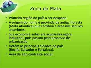 Zona da MataPrimeira região do país a ser ocupada.A origem do nome é provinda da antiga floresta (Mata Atlântica) que recobria a área nos séculos anteriores.Sua economia antes era açucareira agora industrial, pois passou pelo processo de urbanização.Detém as principais cidades do país (Recife, Salvador e Fortaleza).Área de alto contraste social.