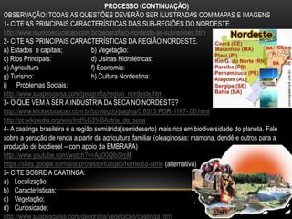 PROCESSO (CONTINUAÇÃO)
OBSERVAÇÃO: TODAS AS QUESTÕES DEVERÃO SER ILUSTRADAS COM MAPAS E IMAGENS
1- CITE AS PRINCIPAIS CARACTERÍSTICAS DAS SUB-REGIÕES DO NORDESTE.
http://www.mundoeducacao.com.br/geografia/o-nordeste-as-subregioes.htm
2- CITE AS PRINCIPAIS CARACTERÍSTICAS DA REGIÃO NORDESTE.
a) Estados e capitais; b) Vegetação:
c) Rios Principais: d) Usinas Hidrelétricas:
e) Agricultura f) Economia:
g) Turismo: h) Cultura Nordestina:
i) Problemas Sociais:
http://www.suapesquisa.com/geografia/regiao_nordeste.htm
3- O QUE VEM A SER A INDÚSTRIA DA SECA NO NORDESTE?
http://www.klickeducacao.com.br/conteudo/pagina/0,6313,POR-1167-,00.html
http://pt.wikipedia.org/wiki/Ind%C3%BAstria_da_seca
4- A caatinga brasileira é a região semiárida(semideserto) mais rica em biodiversidade do planeta. Fale
sobre a geração de renda a partir da agricultura familiar (oleaginosas: mamona, dendê e outros para a
produção de biodiesel – com apoio da EMBRAPA)
http://www.youtube.com/watch?v=Aq00QlbSrpM
https://sites.google.com/site/professorluisgeo/home/6a-serie (alternativa)
5- CITE SOBRE A CAATINGA:
a) Localização;
b) Características;
c) Vegetação;
d) Curiosidade;
http://www.suapesquisa.com/geografia/vegetacao/caatinga.htm
 