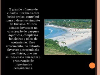 O grande número de
cidades litorâneas com
belas praias, contribui
para o desenvolvimento
do turismo. Muitos
estados investem na
construção de parques
aquáticos, complexos
hoteleiros e pólos de
ecoturismo. Esse
crescimento, no entanto,
favorece a especulação
imobiliária, que em
muitos casos ameaçam a
preservação de
importantes
ecossistemas.
 