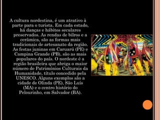 A cultura nordestina, é um atrativo à
parte para o turista. Em cada estado,
há danças e hábitos seculares
preservados. As rendas de bilros e a
cerâmica, são as formas mais
tradicionais de artesanato da região.
As festas juninas em Caruarú (PE) e
Campina Grande (PB), são as mais
populares do país. O nordeste é a
região brasileira que abriga o maior
número de Patrimônios Culturais da
Humanidade, título concedido pela
UNESCO. Alguns exemplos são a
cidade de Olinda (PE), São Luís
(MA) e o centro histório do
Pelourinho, em Salvador (BA).
 