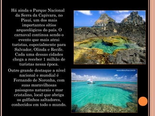   Há ainda o Parque Nacional
da Serra da Capivara, no
Piauí, um dos mais
importantes sítios
arqueológicos do país. O
carnaval continua sendo o
evento que mais atrai
turistas, especialmente para
Salvador, Olinda e Recife.
Cada uma dessas cidades
chega a receber 1 milhão de
turistas nessa época.
Outro grande destaque a nível
nacional e mundial é
Fernando de Noronha, com
suas maravilhosas
paisagens naturais e mar
cristalino, local que abriga
os golfinhos saltadores,
conhecidos em todo o mundo.
 