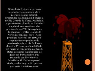 O Nordeste é rico em recursos
minerais. Os destaques são o
petróleo e o gás natural,
produzidos na Bahia, em Sergipe e
no Rio Grande do Norte. Na Bahia,
o petróleo é explorado no litoral e
na plataforma continental e
processado na Pólo Petroquìmico
de Camaçari. O Rio Grande do
Norte, responsável por 11% da
produção nacional em 1997, é o
segundo maior produtor de
petróleo do país, atrás do Rio de
Janeiro. Produz também 95% do
sal marinho consumido no Brasil.
Outro destaque é a produção de
gesso em Pernambuco, que
responde por 95% do total
brasileiro. O Nordeste possui
ainda jazidas de granito, pedras
preciosas e semipreciosas.
 