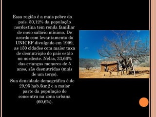 Essa região é a mais pobre do
país. 50,12% da população
nordestina tem renda familiar
de meio salário mínimo. De
acordo com levantamento do
UNICEF divulgado em 1999,
as 150 cidades com maior taxa
de desnutrição do país estão
no nordeste. Nelas, 33,66%
das crianças menores de 5
anos, são desnutridas (mais
de um terço).
Sua densidade demográfica é de
29,95 hab./km2 e a maior
parte da população de
concentra na zona urbana
(60,6%).
 