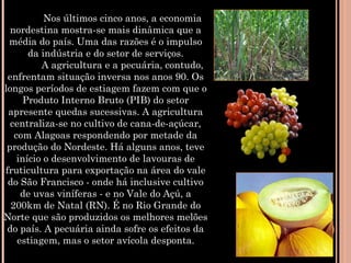             Nos últimos cinco anos, a economia
nordestina mostra-se mais dinâmica que a
média do país. Uma das razões é o impulso
da indústria e do setor de serviços.
            A agricultura e a pecuária, contudo,
enfrentam situação inversa nos anos 90. Os
longos períodos de estiagem fazem com que o
Produto Interno Bruto (PIB) do setor
apresente quedas sucessivas. A agricultura
centraliza-se no cultivo de cana-de-açúcar,
com Alagoas respondendo por metade da
produção do Nordeste. Há alguns anos, teve
início o desenvolvimento de lavouras de
fruticultura para exportação na área do vale
do São Francisco - onde há inclusive cultivo
de uvas viníferas - e no Vale do Açú, a
200km de Natal (RN). É no Rio Grande do
Norte que são produzidos os melhores melões
do país. A pecuária ainda sofre os efeitos da
estiagem, mas o setor avícola desponta.
 