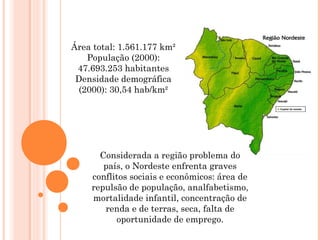 Área total: 1.561.177 km²
População (2000):
47.693.253 habitantes
Densidade demográfica
(2000): 30,54 hab/km²
Considerada a região problema do
país, o Nordeste enfrenta graves
conflitos sociais e econômicos: área de
repulsão de população, analfabetismo,
mortalidade infantil, concentração de
renda e de terras, seca, falta de
oportunidade de emprego.
 