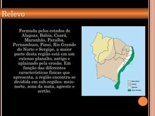Relevo
Formada pelos estados de
Alagoas, Bahia, Ceará,
Maranhão, Paraíba,
Pernambuco, Piauí, Rio Grande
do Norte e Sergipe, a maior
parte desta região está em um
extenso planalto, antigo e
aplainado pela erosão. Em
função das diferentes
características físicas que
apresenta, a região encontra-se
dividida em sub-regiões: meio-
norte, zona da mata, agreste e
sertão.
 