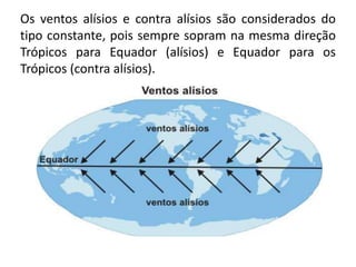 Os ventos alísios e contra alísios são considerados do
tipo constante, pois sempre sopram na mesma direção
Trópicos para Equador (alísios) e Equador para os
Trópicos (contra alísios).
 