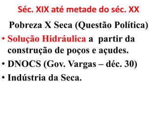 Séc. XIX até metade do séc. XX
  Pobreza X Seca (Questão Política)
• Solução Hidráulica a partir da
  construção de poços e açudes.
• DNOCS (Gov. Vargas – déc. 30)
• Indústria da Seca.
 