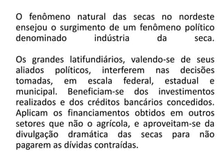 O fenômeno natural das secas no nordeste
ensejou o surgimento de um fenômeno político
denominado       indústria     da     seca.

Os grandes latifundiários, valendo-se de seus
aliados políticos, interferem nas decisões
tomadas, em escala federal, estadual e
municipal. Beneficiam-se dos investimentos
realizados e dos créditos bancários concedidos.
Aplicam os financiamentos obtidos em outros
setores que não o agrícola, e aproveitam-se da
divulgação dramática das secas para não
pagarem as dívidas contraídas.
 