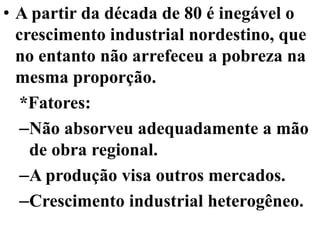 • A partir da década de 80 é inegável o
  crescimento industrial nordestino, que
  no entanto não arrefeceu a pobreza na
  mesma proporção.
   *Fatores:
   –Não absorveu adequadamente a mão
    de obra regional.
   –A produção visa outros mercados.
   –Crescimento industrial heterogêneo.
 