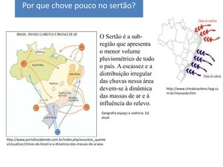 Por que chove pouco no sertão?


                                                           O Sertão é a sub-
                                                           região que apresenta
                                                           o menor volume
                                                           pluviométrico de todo
                                                           o país. A escassez e a
                                                           distribuição irregular
                                                           das chuvas nessa área
                                                           devem-se à dinâmica                 http://www.climabrasileiro.hpg.co
                                                                                               m.br/massasbr.htm
                                                           das massas de ar e à
                                                           influência do relevo.
                                                            Geografia espaço e vivência. Ed.
                                                            atual.




http://www.portaltosabendo.com.br/index.php/assuntos_quente
s/visualizar/climas-do-brasil-e-a-dinamica-das-massas-de-ar.wsa
 