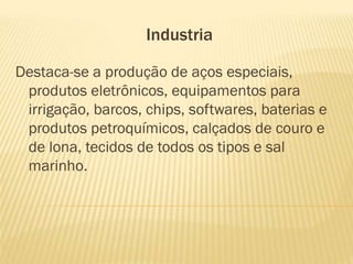Industria

Destaca-se a produção de aços especiais,
 produtos eletrônicos, equipamentos para
 irrigação, barcos, chips, softwares, baterias e
 produtos petroquímicos, calçados de couro e
 de lona, tecidos de todos os tipos e sal
 marinho.
 