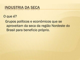 INDUSTRIA DA SECA

O que é?
 Grupos políticos e econômicos que se
  aproveitam da seca da região Nordeste do
  Brasil para beneficio próprio.
 