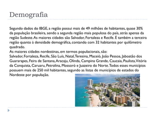 Demografia
Segundo dados do IBGE, a região possui mais de 49 milhões de habitantes, quase 30%
da população brasileira, sendo a segunda região mais populosa do país, atrás apenas da
região Sudeste.As maiores cidades são Salvador, Fortaleza e Recife. É também a terceira
região quanto à densidade demográfica, contando com 32 habitantes por quilômetro
quadrado.
As maiores cidades nordestinas, em termos populacionais, são:
Salvador, Fortaleza, Recife, São Luís, Natal,Teresina, Maceió, João Pessoa, Jaboatão dos
Guararapes, Feira de Santana,Aracaju, Olinda, Campina Grande, Caucaia, Paulista,Vitória
da Conquista, Caruaru, Petrolina, Mossoró e Juazeiro do Norte.Todos esses municípios
possuem mais de 250 mil habitantes, segundo as listas de municípios de estados do
Nordeste por população.
 