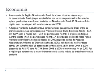 Economia
 A economia da Região Nordeste do Brasil foi a base histórica do começo
da economia do Brasil, já que as atividades em torno do pau-brasil e da cana-de-
açúcar predominaram e foram iniciadas no Nordeste do Brasil. O Nordeste foi a
região mais rica do país até meados do século XVIII.
 A Região Nordeste é, atualmente, a terceira maior economia do Brasil entre as
grandes regiões. Sua participação no Produto Interno Bruto brasileiro foi de 13,5%
em 2009, após a Região Sul (16,5% de participação no PIB) e à frente da Região
Centro-Oeste (9,6% de participação no PIB). A distribuição de renda nessa região
melhorou significativamente na década de 2000: segundo dados da Pesquisa
Nacional por Amostra de Domicílios (Pnad) 2009, a renda média no Nordeste
sofreu um aumento real (já descontada a inflação) de 28,8% entre 2004 e 2009,
passando de R$ 570 para R$ 734. Entre 2008 e 2009, o incremento foi de 2,7%. Foi
a região que apresentou o maior incremento no salário médio do trabalhador nesse
período
 