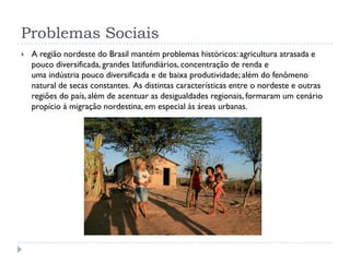 Problemas Sociais
 A região nordeste do Brasil mantém problemas históricos: agricultura atrasada e
pouco diversificada, grandes latifundiários, concentração de renda e
uma indústria pouco diversificada e de baixa produtividade; além do fenômeno
natural de secas constantes. As distintas características entre o nordeste e outras
regiões do país, além de acentuar as desigualdades regionais, formaram um cenário
propício à migração nordestina, em especial às áreas urbanas.
 