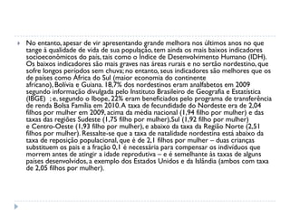  No entanto, apesar de vir apresentando grande melhora nos últimos anos no que
tange à qualidade de vida de sua população, tem ainda os mais baixos indicadores
socioeconômicos do país, tais como o Índice de Desenvolvimento Humano (IDH).
Os baixos indicadores são mais graves nas áreas rurais e no sertão nordestino, que
sofre longos períodos sem chuva; no entanto, seus indicadores são melhores que os
de países como África do Sul (maior economia do continente
africano), Bolívia e Guiana. 18,7% dos nordestinos eram analfabetos em 2009
segundo informação divulgada pelo Instituto Brasileiro de Geografia e Estatística
(IBGE) ; e, segundo o Ibope, 22% eram beneficiados pelo programa de transferência
de renda Bolsa Família em 2010.A taxa de fecundidade do Nordeste era de 2,04
filhos por mulher em 2009, acima da média nacional (1,94 filho por mulher) e das
taxas das regiões Sudeste (1,75 filho por mulher),Sul (1,92 filho por mulher)
e Centro-Oeste (1,93 filho por mulher), e abaixo da taxa da Região Norte (2,51
filhos por mulher). Ressalte-se que a taxa de natalidade nordestina está abaixo da
taxa de reposição populacional, que é de 2,1 filhos por mulher – duas crianças
substituem os pais e a fração 0,1 é necessária para compensar os indivíduos que
morrem antes de atingir a idade reprodutiva – e é semelhante às taxas de alguns
países desenvolvidos, a exemplo dos Estados Unidos e da Islândia (ambos com taxa
de 2,05 filhos por mulher).
 