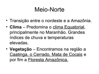 Meio-Norte
• Transição entre o nordeste e a Amazônia.
• Clima – Predomina o clima Equatorial,
principalmente no Maranhão. Grandes
índices de chuva e temperaturas
elevadas.
• Vegetação – Encontramos na região a
Caatinga, o Cerrado, Mata de Cocais e
por fim a Floresta Amazônica.

 