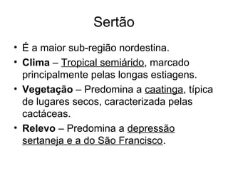Sertão
• É a maior sub-região nordestina.
• Clima – Tropical semiárido, marcado
principalmente pelas longas estiagens.
• Vegetação – Predomina a caatinga, típica
de lugares secos, caracterizada pelas
cactáceas.
• Relevo – Predomina a depressão
sertaneja e a do São Francisco.

 